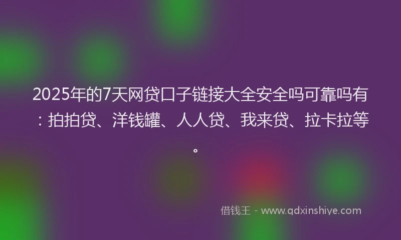 2025年的7天网贷口子链接大全安全吗可靠吗有：拍拍贷、洋钱罐、人人贷、我来贷、拉卡拉等。