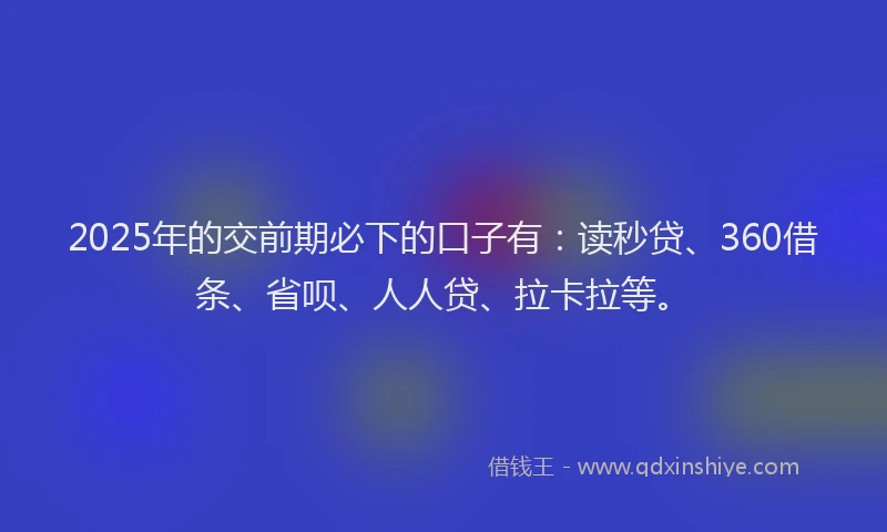 2025年的交前期必下的口子有：读秒贷、360借条、省呗、人人贷、拉卡拉等。