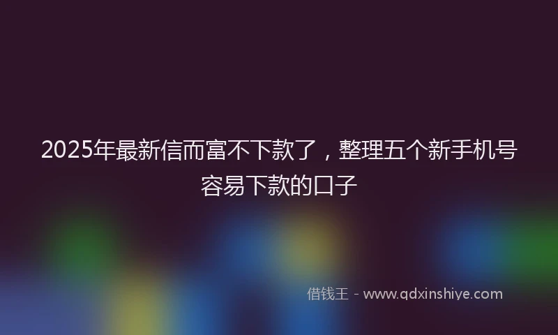 2025年最新信而富不下款了，整理五个新手机号容易下款的口子