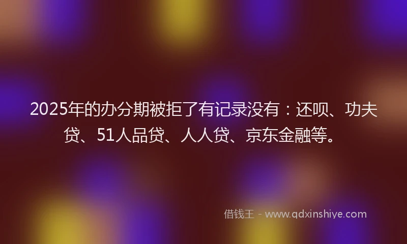 2025年的办分期被拒了有记录没有：还呗、功夫贷、51人品贷、人人贷、京东金融等。
