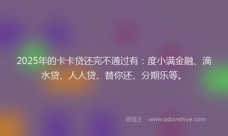 2025年的卡卡贷还完不通过有：度小满金融、滴水贷、人人贷、替你还、分期乐等。