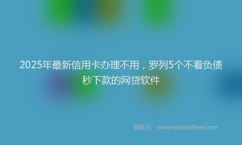 2025年最新信用卡办理不用，罗列5个不看负债秒下款的网贷软件
