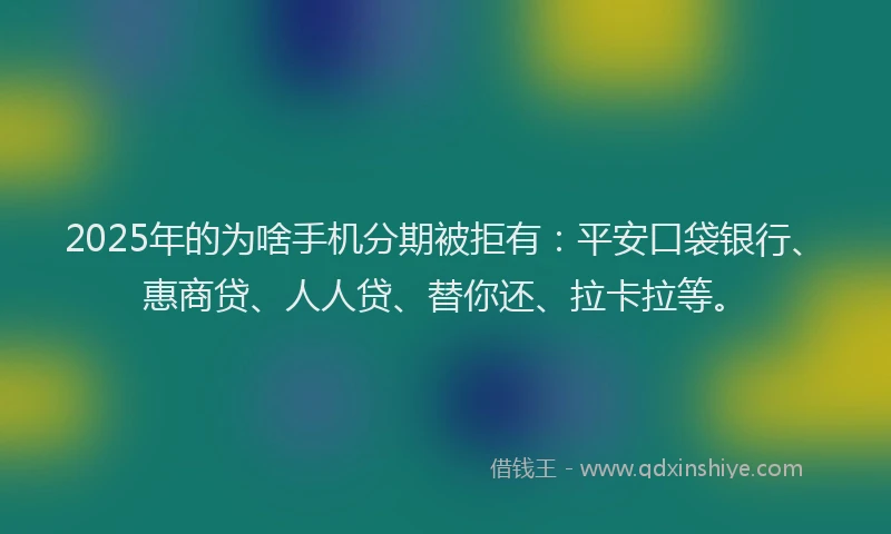 2025年的为啥手机分期被拒有：平安口袋银行、惠商贷、人人贷、替你还、拉卡拉等。