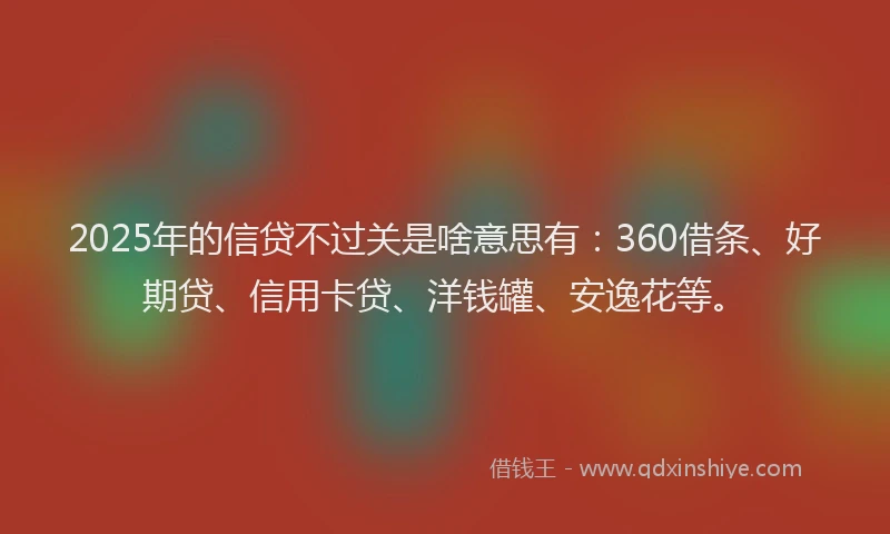 2025年的信贷不过关是啥意思有：360借条、好期贷、信用卡贷、洋钱罐、安逸花等。