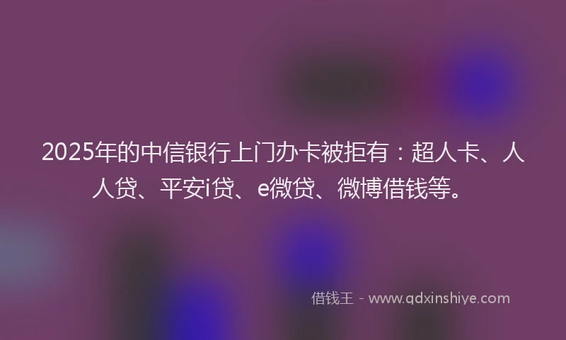 2025年的中信银行上门办卡被拒有：超人卡、人人贷、平安i贷、e微贷、微博借钱等。