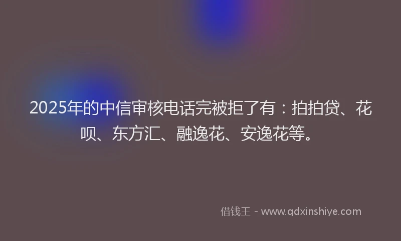 2025年的中信审核电话完被拒了有：拍拍贷、花呗、东方汇、融逸花、安逸花等。