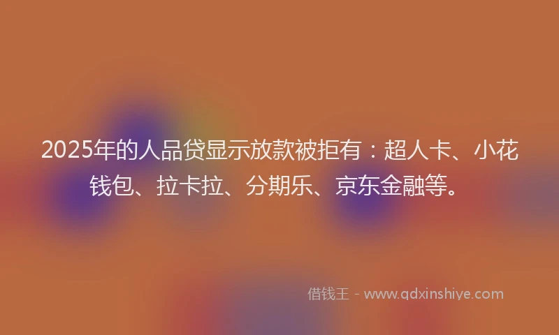 2025年的人品贷显示放款被拒有：超人卡、小花钱包、拉卡拉、分期乐、京东金融等。
