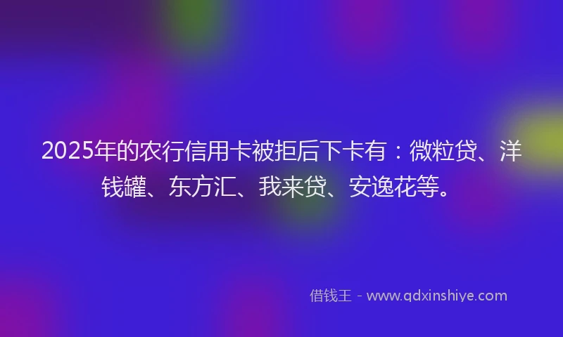 2025年的农行信用卡被拒后下卡有：微粒贷、洋钱罐、东方汇、我来贷、安逸花等。