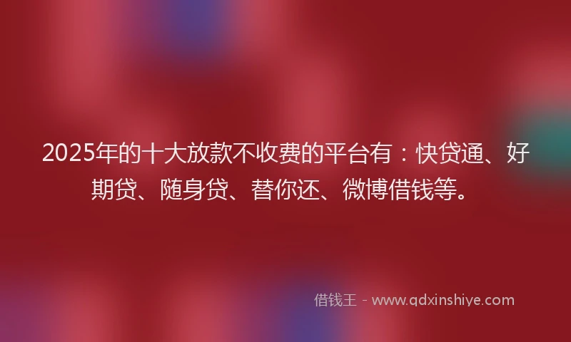 2025年的十大放款不收费的平台有：快贷通、好期贷、随身贷、替你还、微博借钱等。