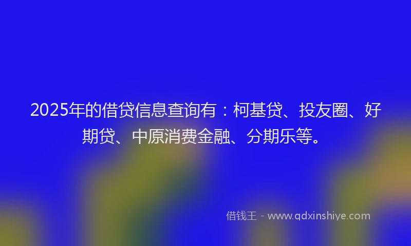2025年的借贷信息查询有：柯基贷、投友圈、好期贷、中原消费金融、分期乐等。