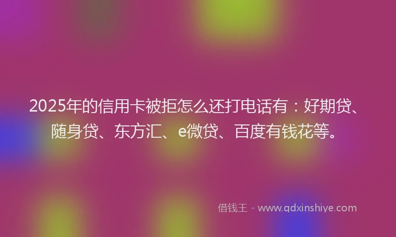 2025年的信用卡被拒怎么还打电话有：好期贷、随身贷、东方汇、e微贷、百度有钱花等。