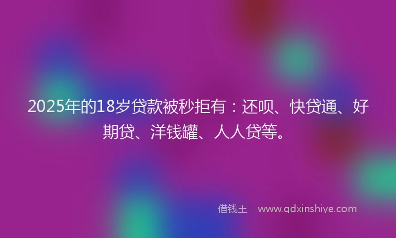 2025年的18岁贷款被秒拒有：还呗、快贷通、好期贷、洋钱罐、人人贷等。