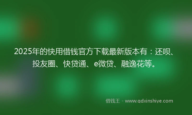 2025年的快用借钱官方下载最新版本有：还呗、投友圈、快贷通、e微贷、融逸花等。