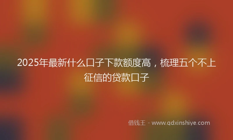 2025年最新什么口子下款额度高，梳理五个不上征信的贷款口子