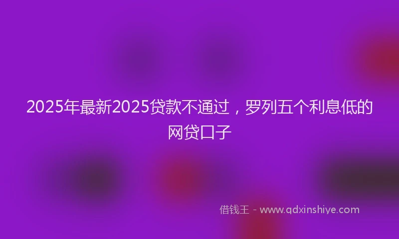 2025年最新2025贷款不通过，罗列五个利息低的网贷口子