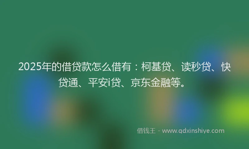 2025年的借贷款怎么借有：柯基贷、读秒贷、快贷通、平安i贷、京东金融等。