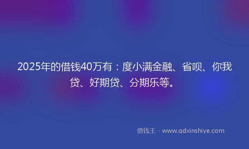 2025年的借钱40万有：度小满金融、省呗、你我贷、好期贷、分期乐等。