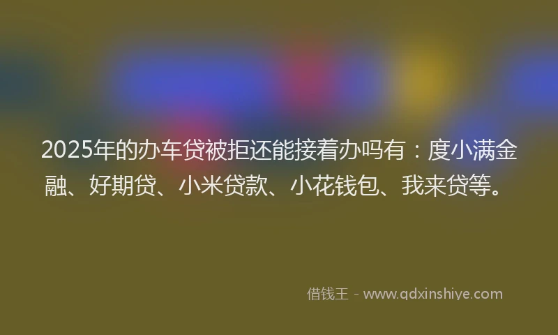 2025年的办车贷被拒还能接着办吗有：度小满金融、好期贷、小米贷款、小花钱包、我来贷等。