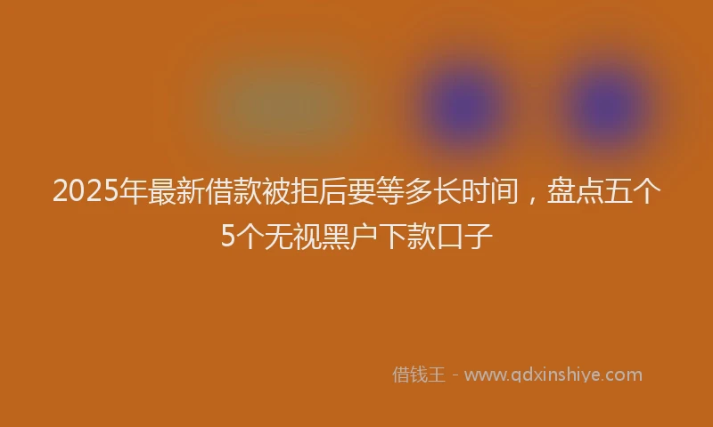 2025年最新借款被拒后要等多长时间，盘点五个5个无视黑户下款口子