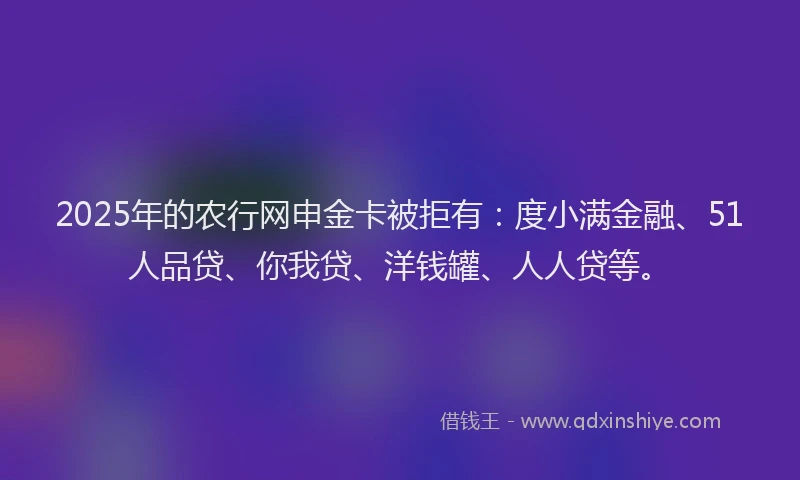 2025年的农行网申金卡被拒有：度小满金融、51人品贷、你我贷、洋钱罐、人人贷等。
