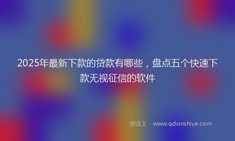 2025年最新下款的贷款有哪些，盘点五个快速下款无视征信的软件