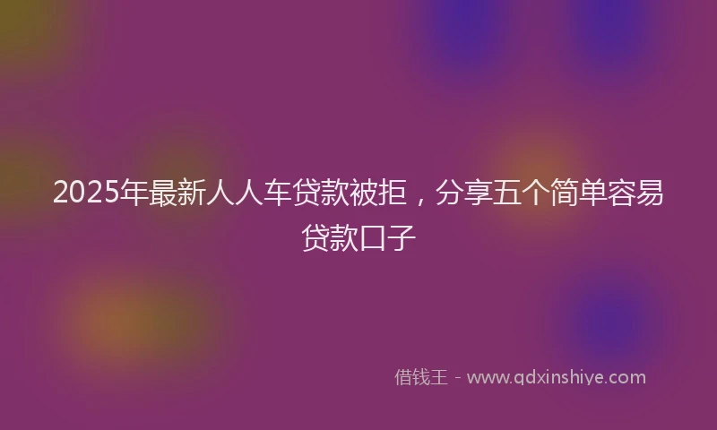 2025年最新人人车贷款被拒，分享五个简单容易贷款口子