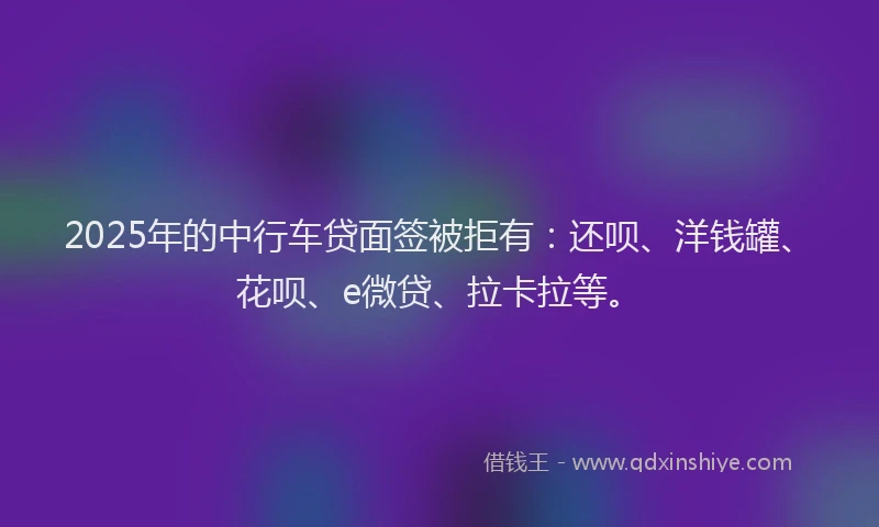 2025年的中行车贷面签被拒有：还呗、洋钱罐、花呗、e微贷、拉卡拉等。