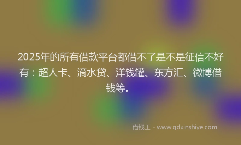 2025年的所有借款平台都借不了是不是征信不好有：超人卡、滴水贷、洋钱罐、东方汇、微博借钱等。