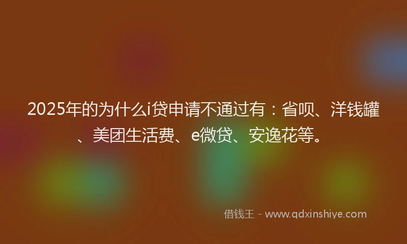 2025年的为什么i贷申请不通过有：省呗、洋钱罐、美团生活费、e微贷、安逸花等。