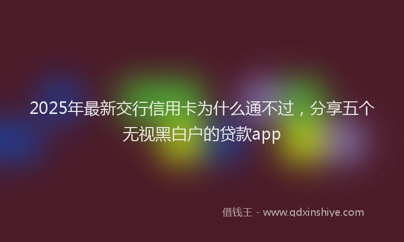 2025年最新交行信用卡为什么通不过，分享五个无视黑白户的贷款app