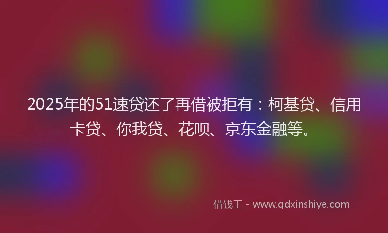 2025年的51速贷还了再借被拒有：柯基贷、信用卡贷、你我贷、花呗、京东金融等。