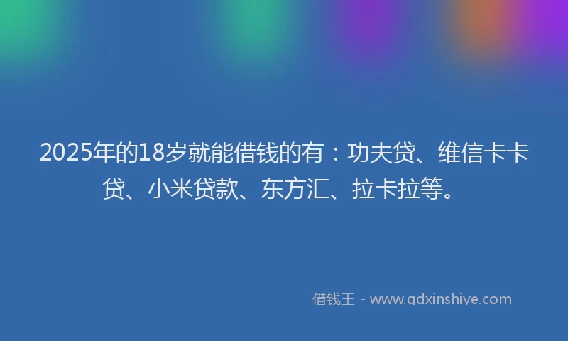 2025年的18岁就能借钱的有：功夫贷、维信卡卡贷、小米贷款、东方汇、拉卡拉等。