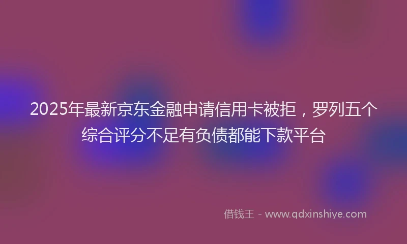 2025年最新京东金融申请信用卡被拒，罗列五个综合评分不足有负债都能下款平台