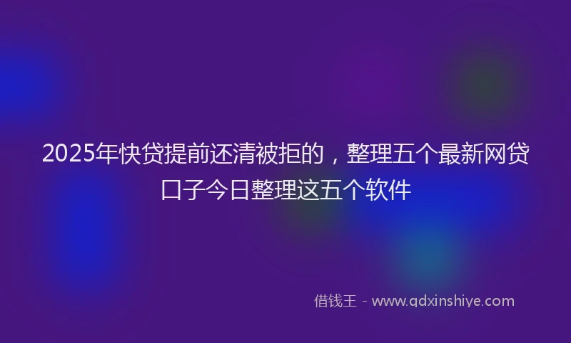 2025年快贷提前还清被拒的，整理五个最新网贷口子今日整理这五个软件