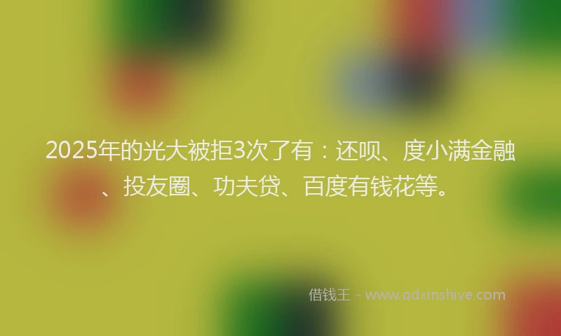 2025年的光大被拒3次了有：还呗、度小满金融、投友圈、功夫贷、百度有钱花等。