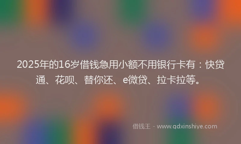 2025年的16岁借钱急用小额不用银行卡有：快贷通、花呗、替你还、e微贷、拉卡拉等。