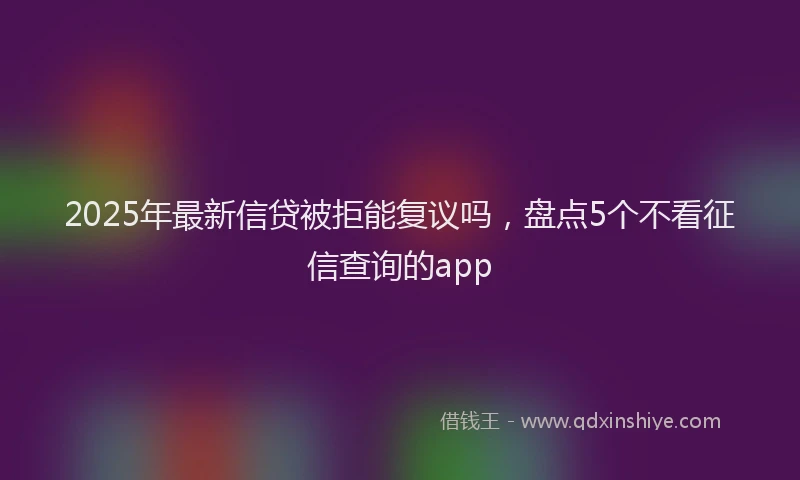 2025年最新信贷被拒能复议吗，盘点5个不看征信查询的app