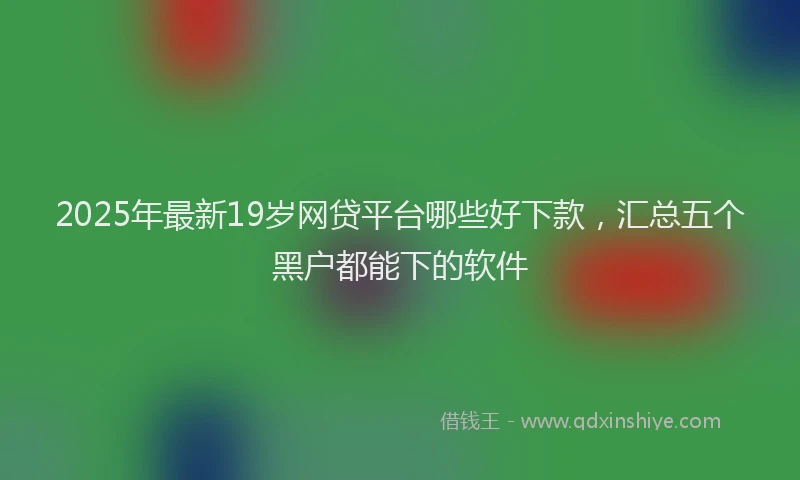 2025年最新19岁网贷平台哪些好下款，汇总五个黑户都能下的软件