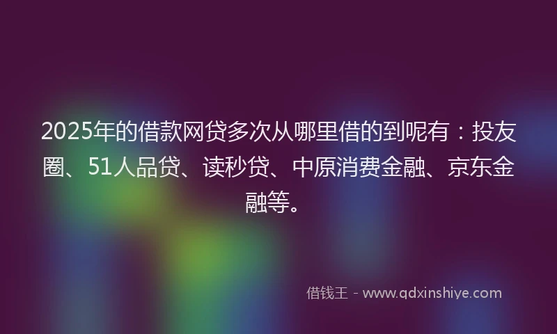 2025年的借款网贷多次从哪里借的到呢有：投友圈、51人品贷、读秒贷、中原消费金融、京东金融等。
