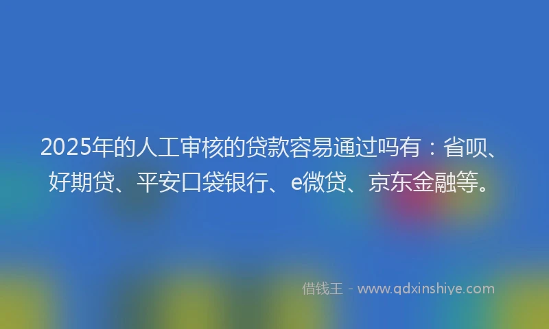 2025年的人工审核的贷款容易通过吗有：省呗、好期贷、平安口袋银行、e微贷、京东金融等。