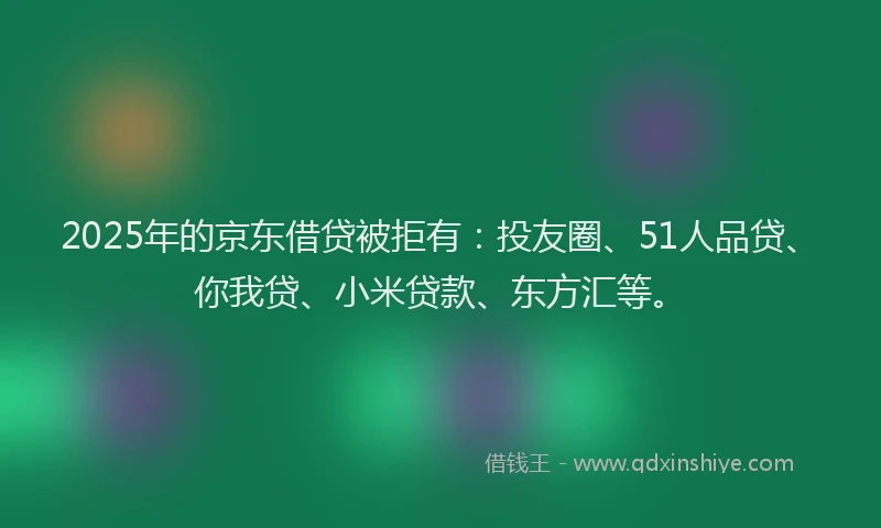2025年的京东借贷被拒有：投友圈、51人品贷、你我贷、小米贷款、东方汇等。
