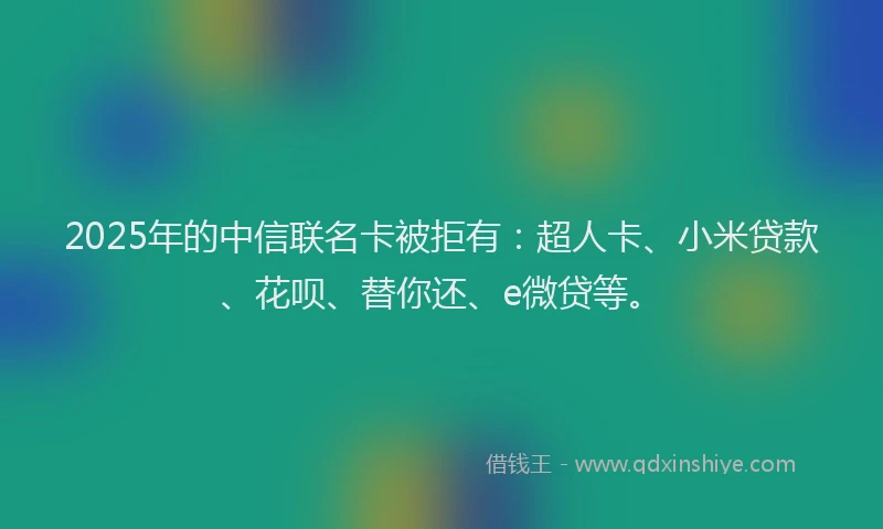 2025年的中信联名卡被拒有：超人卡、小米贷款、花呗、替你还、e微贷等。