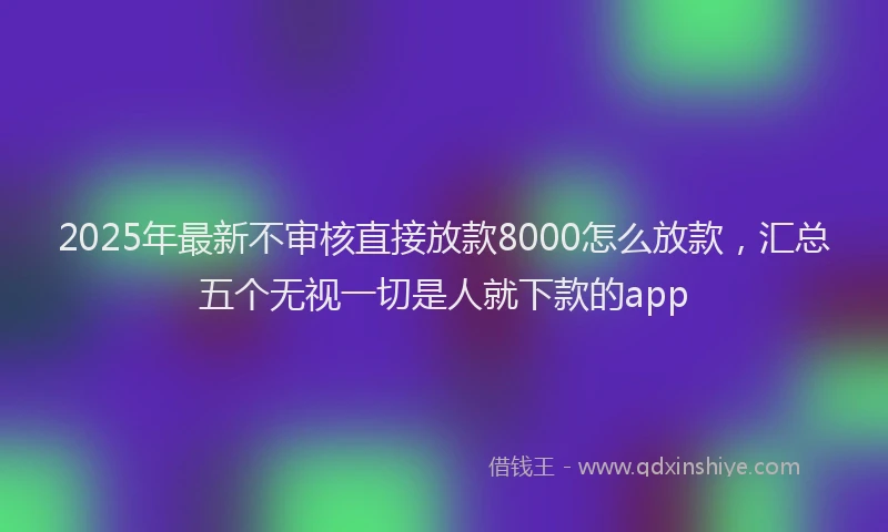 2025年最新不审核直接放款8000怎么放款，汇总五个无视一切是人就下款的app