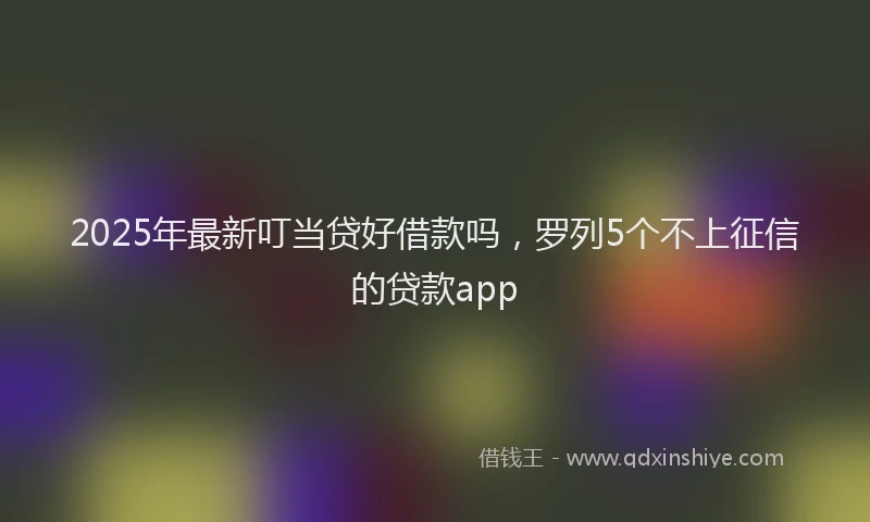 2025年最新叮当贷好借款吗，罗列5个不上征信的贷款app