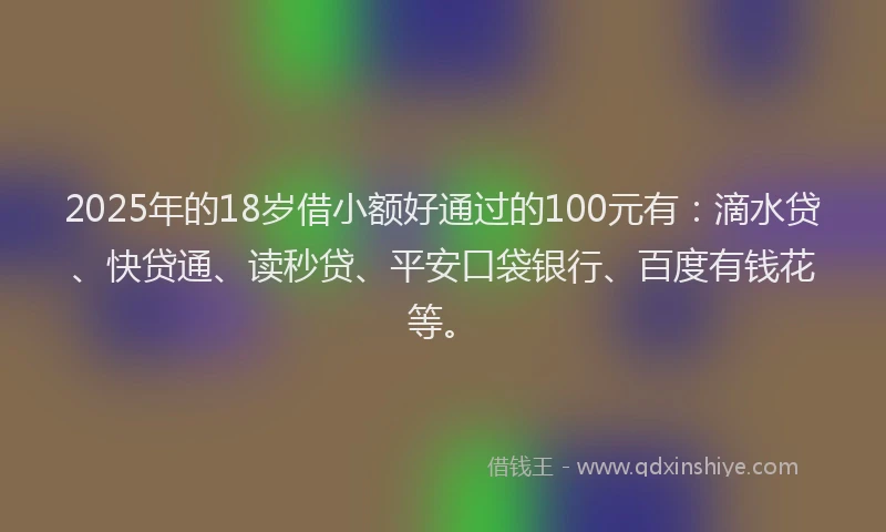 2025年的18岁借小额好通过的100元有：滴水贷、快贷通、读秒贷、平安口袋银行、百度有钱花等。