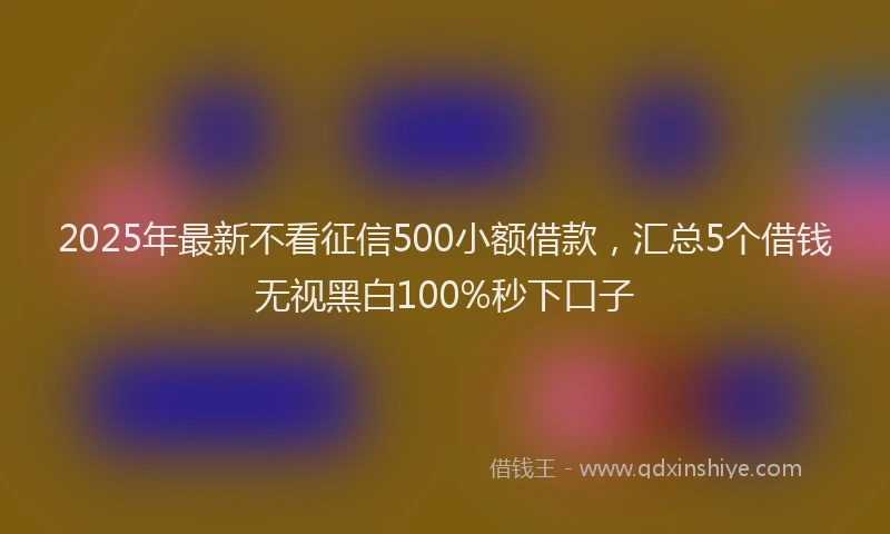 2025年最新不看征信500小额借款，汇总5个借钱无视黑白100%秒下口子