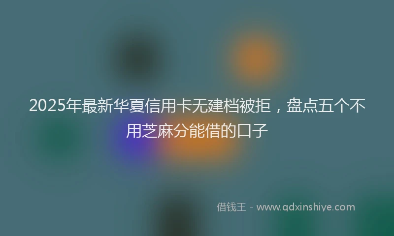 2025年最新华夏信用卡无建档被拒，盘点五个不用芝麻分能借的口子