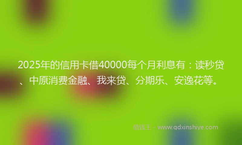 2025年的信用卡借40000每个月利息有：读秒贷、中原消费金融、我来贷、分期乐、安逸花等。