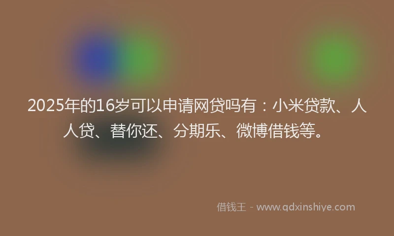 2025年的16岁可以申请网贷吗有：小米贷款、人人贷、替你还、分期乐、微博借钱等。