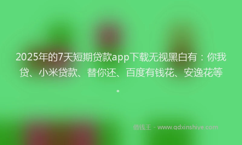 2025年的7天短期贷款app下载无视黑白有：你我贷、小米贷款、替你还、百度有钱花、安逸花等。
